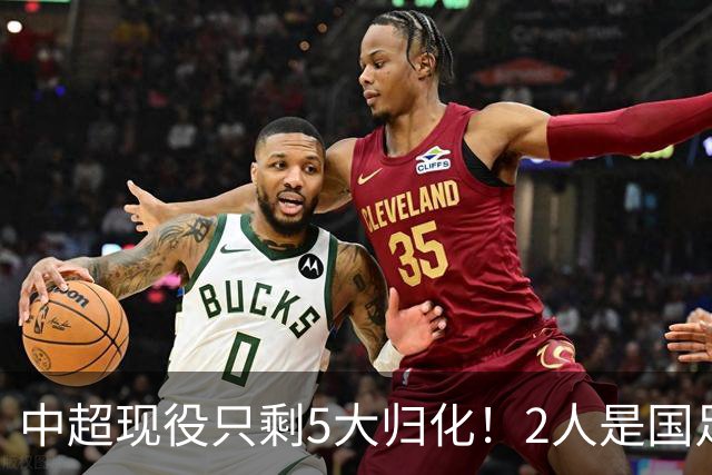 中超现役只剩5大归化！2人是国足主力，2人未完成首秀，一人拒绝代表国家队效力