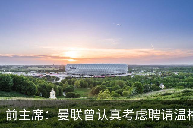 前主席：曼联曾认真考虑聘请温格接替弗格森，但他想留阿森纳