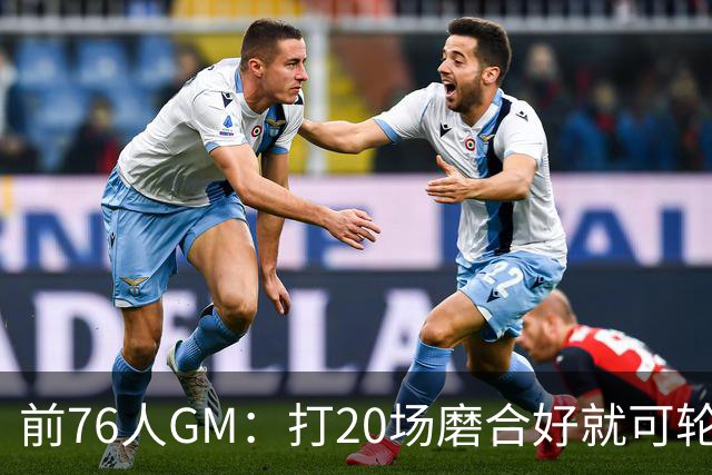 前76人GM：打20场磨合好就可轮休 球队想夺冠还是得靠恩比德健康