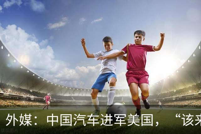 外媒：中国汽车进军美国，“该来的总会来”