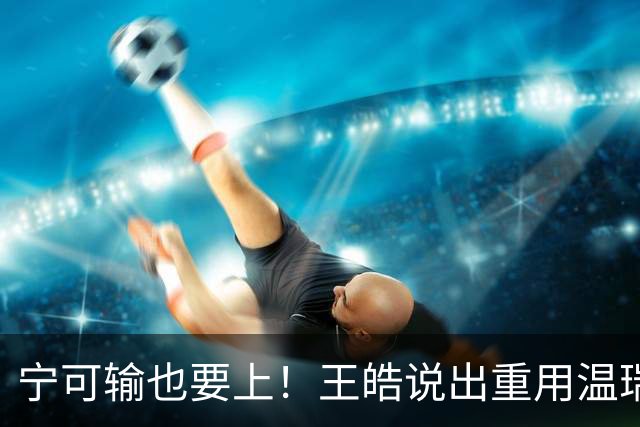 宁可输也要上！王皓说出重用温瑞博原因，张本智和的狂言已成现实