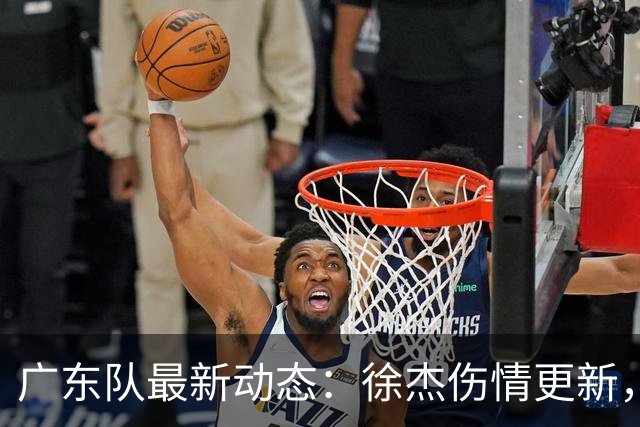 广东队最新动态：徐杰伤情更新，焦泊乔交易行情下滑，陈家政坚持加练提升