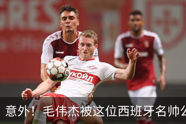 意外！毛伟杰被这位西班牙名帅公开夸赞，直言他三个方面非常优秀