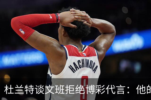 杜兰特谈文班拒绝博彩代言：他的选择和我没关系