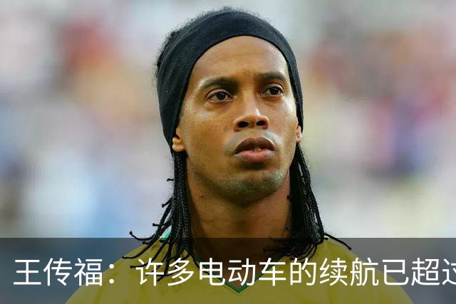 王传福：许多电动车的续航已超过燃油车 可是大家还是有里程焦虑