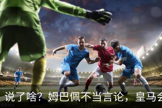 说了啥？姆巴佩不当言论，皇马会如何处罚他？多家中国企业终结合作